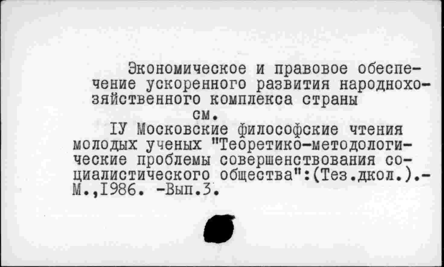 ﻿Экономическое и правовое обеспечение ускоренного развития народнохозяйственного комплекса страны см.
ТУ Московские философские чтения молодых ученых ’’Теоретико-методологические проблемы совершенствования социалистического общества’’: (Тез. дкол.) .-М.,1986. -Вып.З.